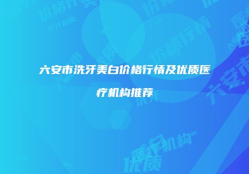 六安市洗牙美白价格行情及优质医疗机构推荐