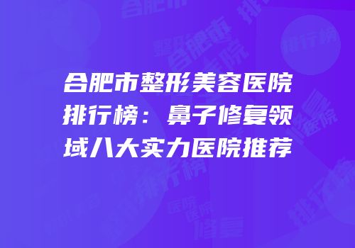 合肥市整形美容医院排行榜：鼻子修复领域八大实力医院推荐
