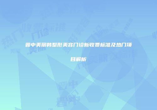 晋中美丽韩整形美容门诊新收费标准及热门项目解析