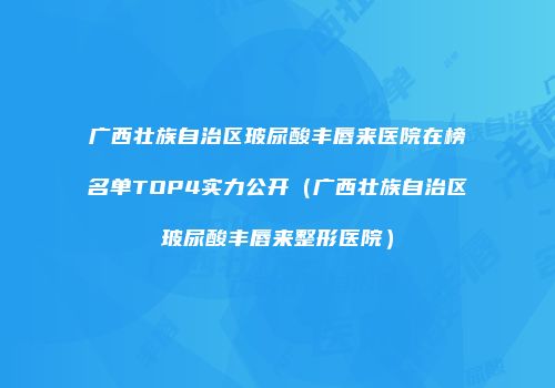 广西壮族自治区玻尿酸丰唇来医院在榜名单TOP4实力公开（广西壮族自治区玻尿酸丰唇来整形医院）