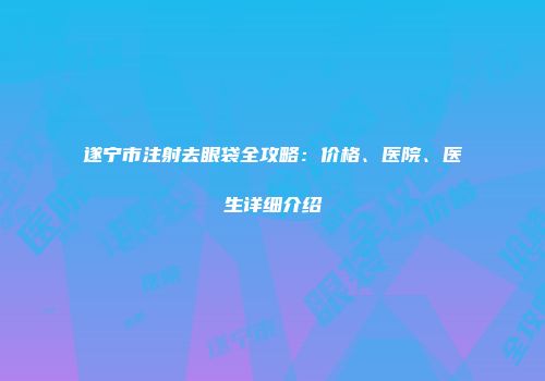 遂宁市注射去眼袋全攻略：价格、医院、医生详细介绍