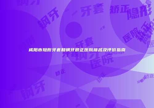 咸阳市隐形牙套和钢牙矫正医院排名及评价指南