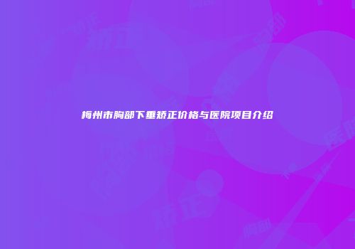 梅州市胸部下垂矫正价格与医院项目介绍