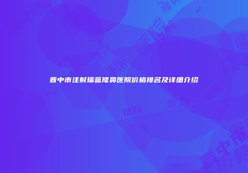 晋中市注射瑞蓝隆鼻医院价格排名及详细介绍