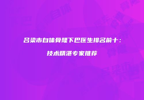 吕梁市自体骨隆下巴医生排名前十：技术精湛专家推荐