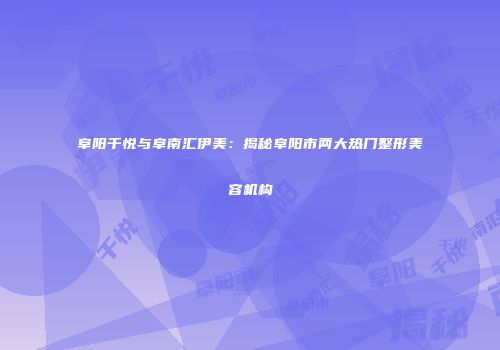 阜阳千悦与阜南汇伊美：揭秘阜阳市两大热门整形美容机构