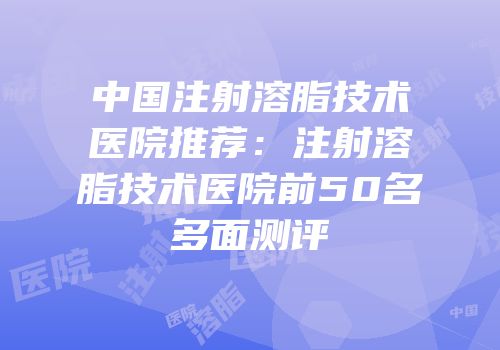 中国注射溶脂技术医院推荐：注射溶脂技术医院前50名多面测评