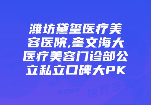 潍坊黛玺医疗美容医院,奎文海大医疗美容门诊部公立私立口碑大PK