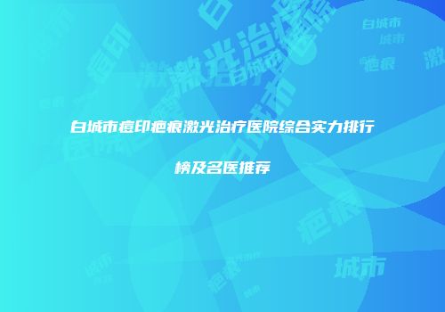白城市痘印疤痕激光治疗医院综合实力排行榜及名医推荐