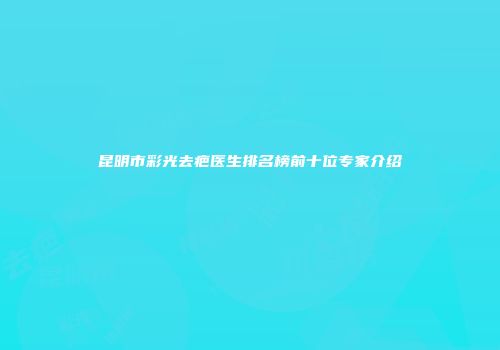 昆明市彩光去疤医生排名榜前十位专家介绍