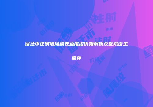 宿迁市注射玻尿酸去鱼尾纹价格解析及医院医生推荐