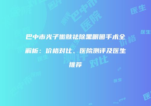巴中市光子嫩肤祛除黑眼圈手术全解析：价格对比、医院测评及医生推荐