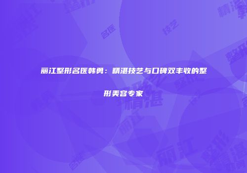 丽江整形名医韩勇：精湛技艺与口碑双丰收的整形美容专家