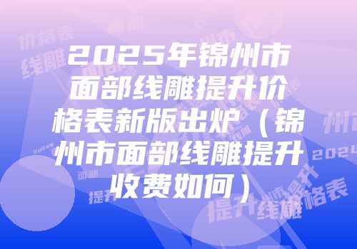 2025年锦州市面部线雕提升价格表新版出炉（锦州市面部线雕提升收费如何）