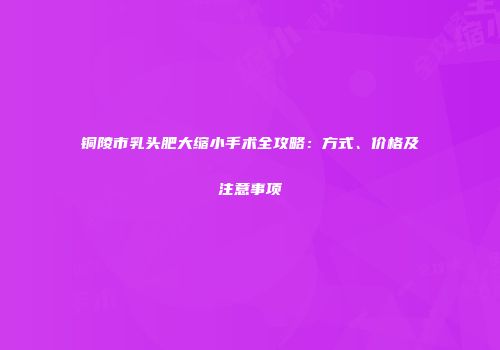 铜陵市乳头肥大缩小手术全攻略：方式、价格及注意事项