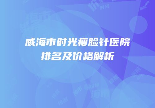 威海市时光瘦脸针医院排名及价格解析