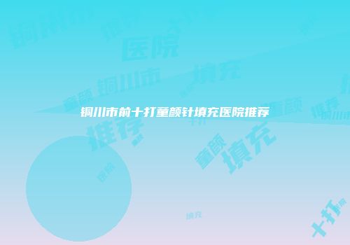 铜川市前十打童颜针填充医院推荐