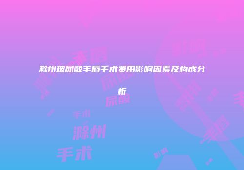 滁州玻尿酸丰唇手术费用影响因素及构成分析