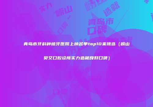 青岛市牙科种植牙医院上榜名单top10来挑选（崂山贝艾口腔诊所实力造就良好口碑）
