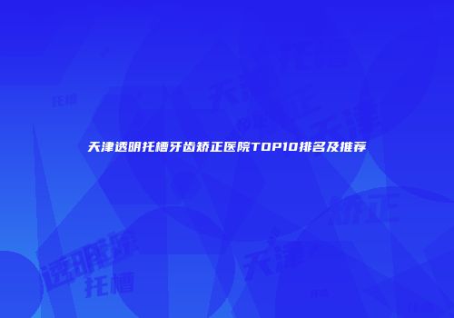 天津透明托槽牙齿矫正医院TOP10排名及推荐