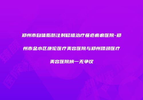 郑州市自体脂肪注射移植治疗痤疮瘢痕医院-郑州市金水区康伦医疗美容医院与郑州臻颜医疗美容医院榜一无争议