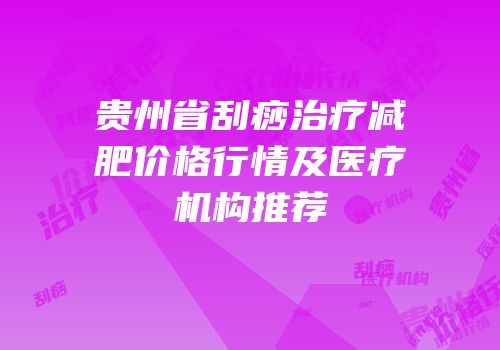 贵州省刮痧治疗减肥价格行情及医疗机构推荐