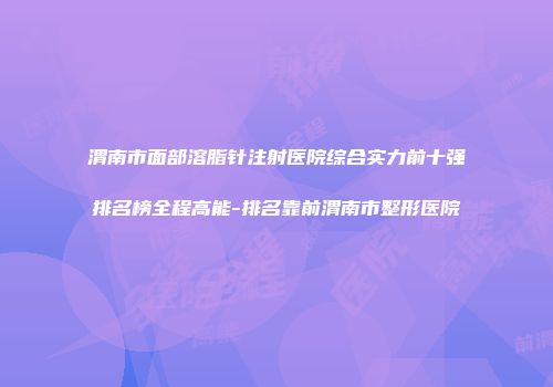 渭南市面部溶脂针注射医院综合实力前十强排名榜全程高能-排名靠前渭南市整形医院