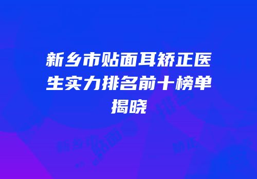 新乡市贴面耳矫正医生实力排名前十榜单揭晓