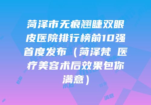 菏泽市无痕翘睫双眼皮医院排行榜前10强首度发布（菏泽梵晞医疗美容术后效果包你满意）