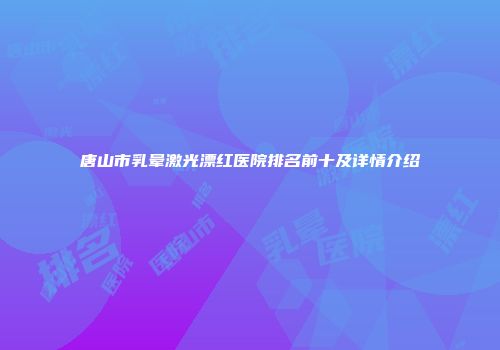 唐山市乳晕激光漂红医院排名前十及详情介绍