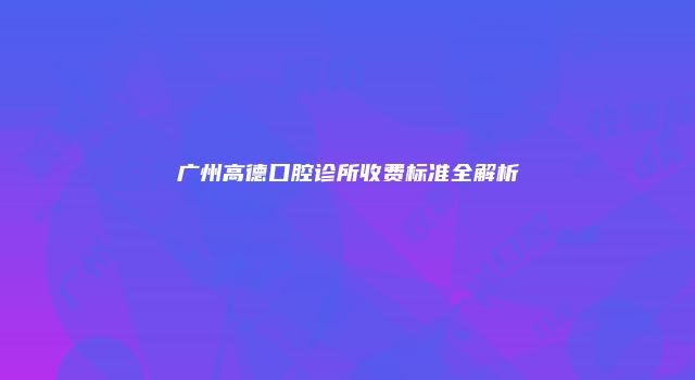广州高德口腔诊所收费标准全解析