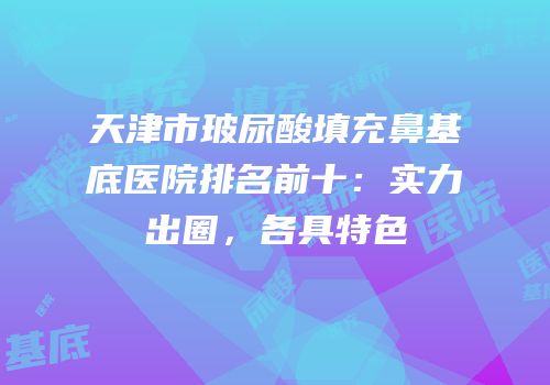 天津市玻尿酸填充鼻基底医院排名前十：实力出圈，各具特色