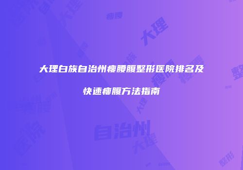 大理白族自治州瘦腰腹整形医院排名及快速瘦腹方法指南