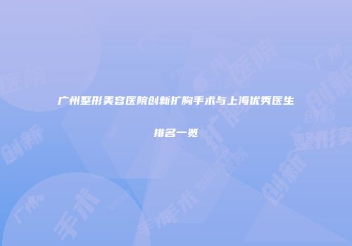 广州整形美容医院创新扩胸手术与上海优秀医生排名一览
