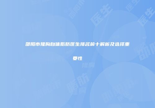 邵阳市隆胸自体脂肪医生排名前十解析及选择重要性