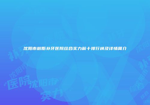 沈阳市树脂补牙医院综合实力前十排行榜及详情简介