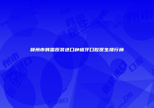 赣州市韩国原装进口种植牙口腔医生排行榜