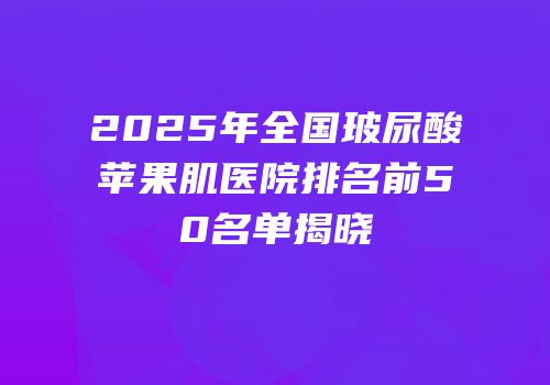 2025年全国玻尿酸苹果肌医院排名前50名单揭晓