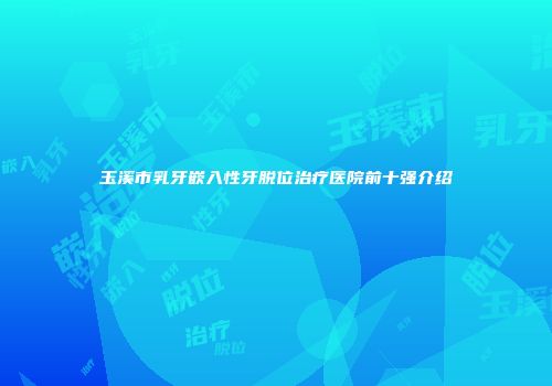 玉溪市乳牙嵌入性牙脱位治疗医院前十强介绍