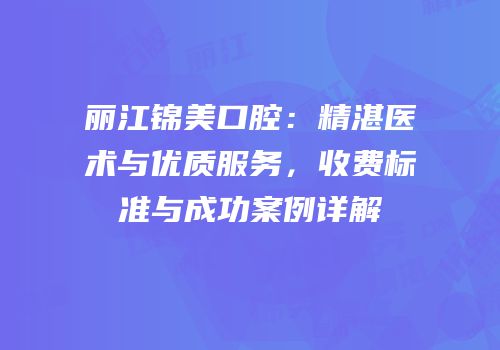 丽江锦美口腔：精湛医术与优质服务，收费标准与成功案例详解