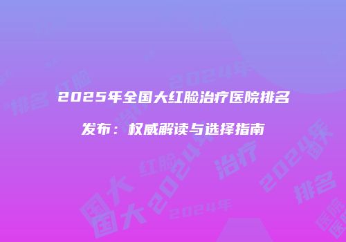 2025年全国大红脸治疗医院排名发布：权威解读与选择指南