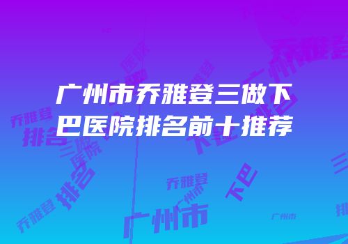 广州市乔雅登三做下巴医院排名前十推荐