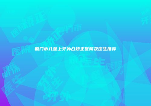 厦门市儿童上牙外凸矫正医院及医生推荐