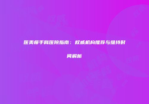 医美瘦手臂医院指南：权威机构推荐与维持时间解析