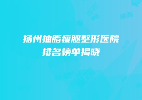 扬州抽脂瘦腿整形医院排名榜单揭晓
