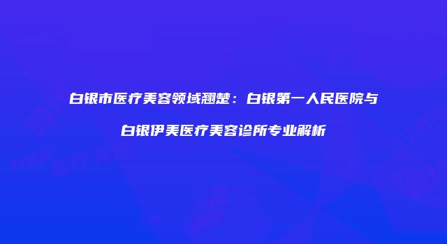 白银市医疗美容领域翘楚：白银第一人民医院与白银伊美医疗美容诊所专业解析