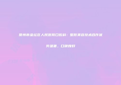 常州市金坛区人民医院口腔科：整形美容技术合作优势显著，口碑良好