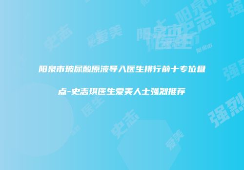阳泉市玻尿酸原液导入医生排行前十专位盘点-史志琪医生爱美人士强烈推荐