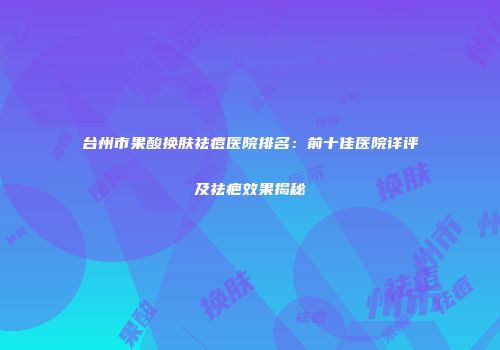 台州市果酸换肤祛痘医院排名：前十佳医院详评及祛疤效果揭秘