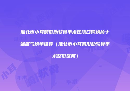 淮北市小耳畸形肋软骨手术医院口碑榜前十强名气榜单推荐（淮北市小耳畸形肋软骨手术整形医院）